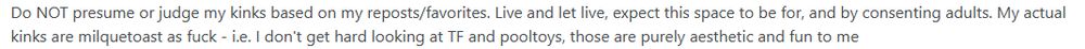 Do NOT presume or judge my kinks based on my reposts/favorites. Live and let live, expect this space to be for, and by consenting adults. My actual kinks are milquetoast as fuck - i.e. I don't get hard looking at TF and pooltoys, those are purely aesthetic and fun to me

