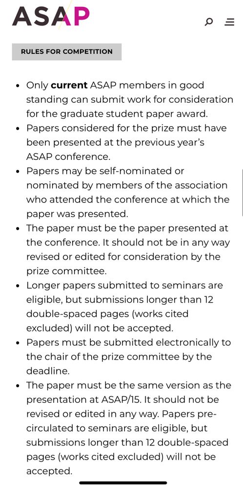 RULES FOR COMPETITION
Only current ASAP members in good standing can submit work for consideration for the graduate student paper award.
Papers considered for the prize must have been presented at the previous year’s ASAP conference.
Papers may be self-nominated or nominated by members of the association who attended the conference at which the paper was presented.
The paper must be the paper presented at the conference. It should not be in any way revised or edited for consideration by the prize committee.
Longer papers submitted to seminars are eligible, but submissions longer than 12 double-spaced pages (works cited excluded) will not be accepted.