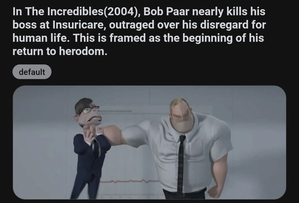 Screenshot of a Reddit post:
“In The Incredibles(2004), Bob Paar nearly kills his boss at Insuricare, outraged over his disregard for human life. This is framed as the beginning of his return to herodom.”
Below is a frame from the film of Bob Parr / Mr. Incredible stood with his arm extended holding a short man in mid-air by the neck.