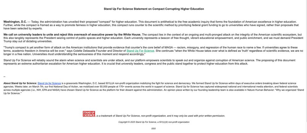 Stand Up For Science Statement on Compact Corrupting Higher Education

 

Washington, D.C. — Today, the administration has unveiled their proposed "compact" for higher education. This document is antithetical to the free academic inquiry that forms the foundation of American excellence in higher education. Further, while the compact is framed as a way to promote fairness in higher education, this compact runs counter to the scientific method by prioritizing federal grant funding to go to universities who have signed, rather than proposals that have been selected by experts.

We call on university leaders to unite and reject this overreach of executive power by the White House. The compact lies in the context of an ongoing and multi-pronged attack on the integrity of the American scientific ecosystem, but this also tangibly represents the President seizing control of public spaces and higher education. Each university represents a beacon of free thought, vibrant educational empowerment, and public enrichment, and we must demand President Trump stay out of dictating universities.

"Trump's compact is yet another form of attack on the American institutions that provide evidence that counter's the core belief of MAGA — racism, misogyny, and regression of the human race to name a few. If universities agree to these terms, academic freedom in America will be over," says Colette Delawalla Founder and Director of Stand Up For Science. She continues "when the White House takes over what is defined as 'truth' regardless of scientific evidence, we are no longer in a free nation. Universities must understanding the seriousness of this moment and respond accordingly."

Stand Up For Science will reliably sound the alarm when science and scientists are under attack, and our platform empowers scientists to speak out and organize against corruption of American science. The proposing of this document represents an extreme authoritarian escalation for American higher education. It is …