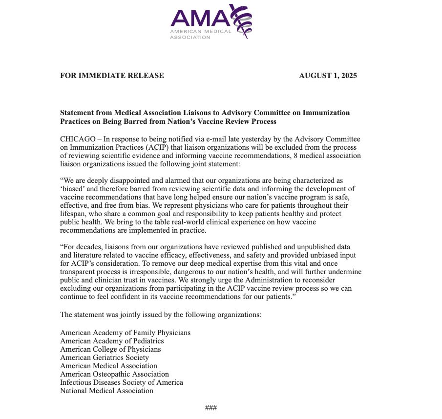 Statement:

CHICAGO – In response to being notified via e-mail late yesterday by the Advisory Committee on Immunization Practices (ACIP) that liaison organizations will be excluded from the process of reviewing scientific evidence and informing vaccine recommendations, 8 medical association liaison organizations issued the following joint statement:
 
“We are deeply disappointed and alarmed that our organizations are being characterized as ‘biased’ and therefore barred from reviewing scientific data and informing the development of vaccine recommendations that have long helped ensure our nation’s vaccine program is safe, effective, and free from bias. We represent physicians who care for patients throughout their lifespan, who share a common goal and responsibility to keep patients healthy and protect public health. We bring to the table real-world clinical experience on how vaccine recommendations are implemented in practice.

“For decades, liaisons from our organizations have reviewed published and unpublished data and literature related to vaccine efficacy, effectiveness, and safety and provided unbiased input for ACIP’s consideration. To remove our deep medical expertise from this vital and once transparent process is irresponsible, dangerous to our nation’s health, and will further undermine public and clinician trust in vaccines. We strongly urge the Administration to reconsider excluding our organizations from participating in the ACIP vaccine review process so we can continue to feel confident in its vaccine recommendations for our patients.”
 
The statement was jointly issued by the following organizations:
 
American Academy of Family Physicians
American Academy of Pediatrics
American College of Physicians
American Geriatrics Society
American Medical Association
American Osteopathic Association
Infectious Diseases Society of America
National Medical Association
 