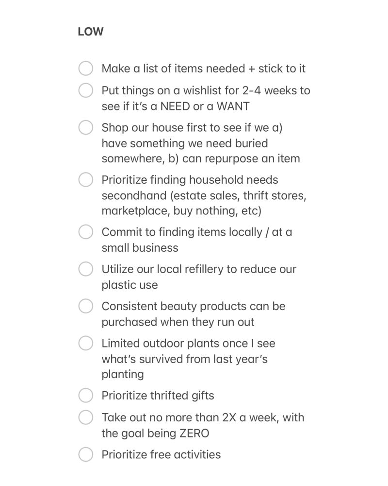 LOW

Make a list of items needed + stick to it
Put things on a wishlist for 2-4 weeks to see if it's a NEED or a WANT
Shop our house first to see if we a) have something we need buried somewhere, b) can repurpose an item Prioritize finding household needs secondhand (estate sales, thrift stores, marketplace, buy nothing, etc)
Commit to finding items locally / at a small business
Utilize our local refillery to reduce our plastic use
Consistent beauty products can be purchased when they run out
Limited outdoor plants once I see what's survived from last year's planting
Prioritize thrifted gifts
Take out no more than 2X a week, with the goal being ZERO
Prioritize free activities