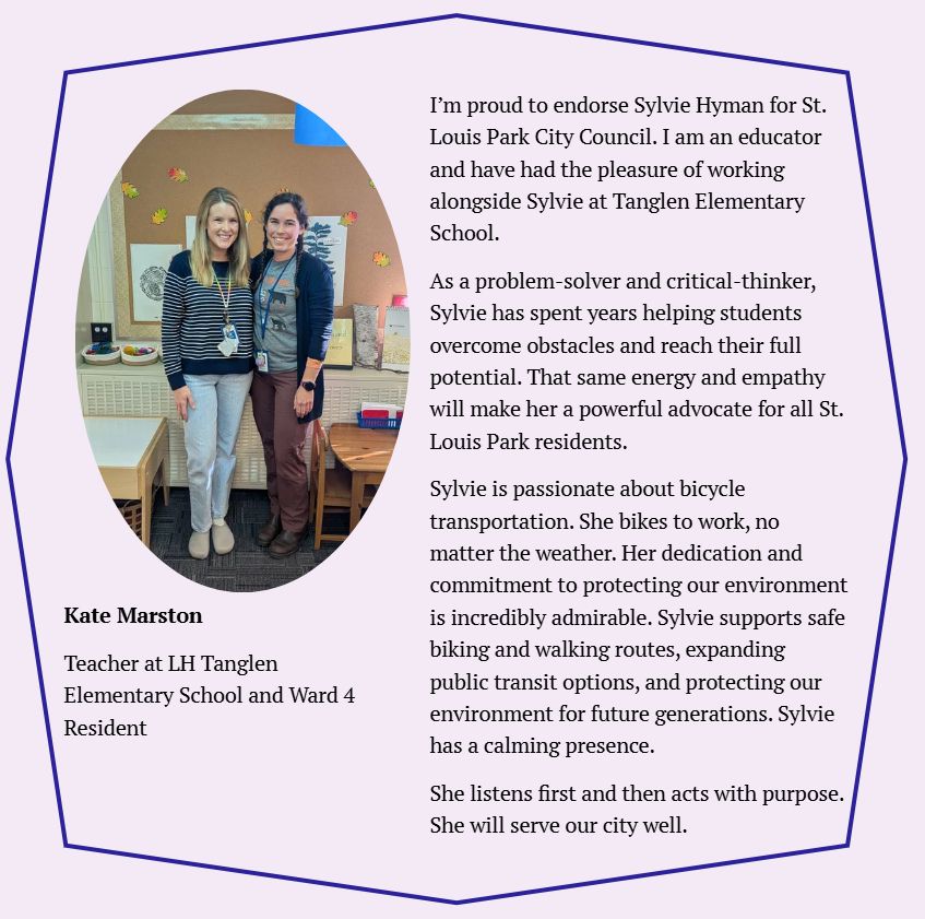 I’m proud to endorse Sylvie Hyman for St. Louis Park City Council. I am an educator and have had the pleasure of working alongside Sylvie at Tanglen Elementary School. 

As a problem-solver and critical-thinker, Sylvie has spent years helping students overcome obstacles and reach their full potential. That same energy and empathy will make her a powerful advocate for all St. Louis Park residents. 

Sylvie is passionate about bicycle transportation. She bikes to work, no matter the weather. Her dedication and commitment to protecting our environment is incredibly admirable. Sylvie supports safe biking and walking routes, expanding public transit options, and protecting our environment for future generations. Sylvie has a calming presence. 

She listens first and then acts with purpose. She will serve our city well.
Kate Marston

Kindergarten Teacher at LH Tanglen Elementary School and Ward 4 Resident