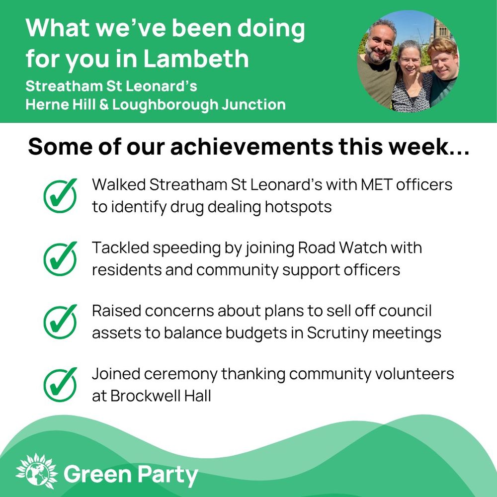 Top left header text "What we’ve been doing for you in Lambeth, Streatham St Leonard’s, Herne Hill Loughborough Junction ward"
Right hand header - image of Cllr Scott Ainslie, Cllr Nicole Griffiths & Cllr Valentine against sky background,
Central text:
"Our achievements this week...
Walked Streatham St Leonard’s with MET officers to identify drug dealing hotspots
Tackled speeding by joining Road Watch with residents and community support officers  
Raised concerns about plans to sell off council assets to balance budgets in Scrutiny meetings
Joined ceremony thanking community volunteers at Brockwell Hall"
Footer featuring Green Party logo on a green background.