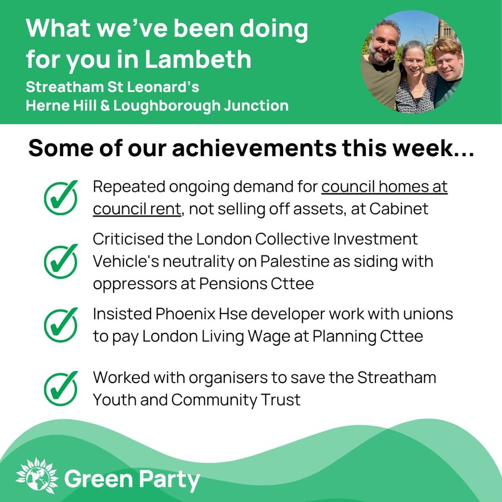 Top left header text "What we’ve been doing for you in Lambeth, Streatham St Leonard’s, Herne Hill Loughborough Junction ward"
Right hand header - image of Cllr Scott Ainslie, Cllr Nicole Griffiths & Cllr Valentine against sky background,
Central text:
"Our achievements this week...
Repeated ongoing demand for council homes at council rent, not selling off assets, at Cabinet
Criticised the London Collective Investment Vehicle's neutrality on Palestine as siding with oppressors at Pensions Cttee   
Insisted Phoenix Hse developer work with unions to pay London Living Wage at Planning Cttee
Worked with organisers to save the Streatham Youth & Community Trust"
Footer featuring Green Party logo on a green background.