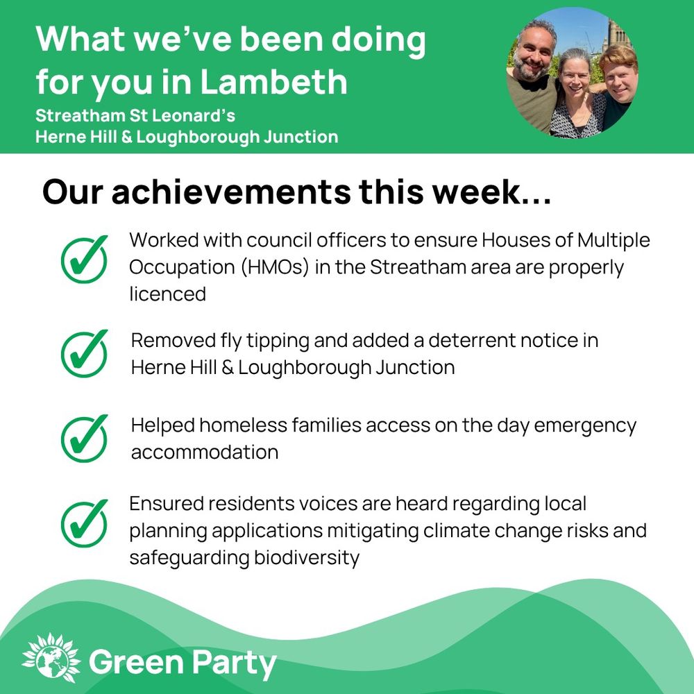 Top left header text "What we’ve been doing for you in Lambeth, Streatham St Leonard’s, Herne Hill Loughborough Junction ward"
Right hand header - image of Cllr Scott Ainslie, Cllr Nicole Griffiths & Cllr Valentine against sky background,
Central text:
"Our achievements this week...
Worked with council officers to ensure Houses of Multiple Occupation (HMOs) in the Streatham area are properly licenced
Removed fly tipping and added a deterrent notice in Herne Hill & Loughborough Junction    
Helped homeless families access on the day emergency accommodation
Ensured residents voices are heard regarding local planning applications mitigating climate change risks and safeguarding biodiversity"
Footer featuring Green Party logo on a green background.