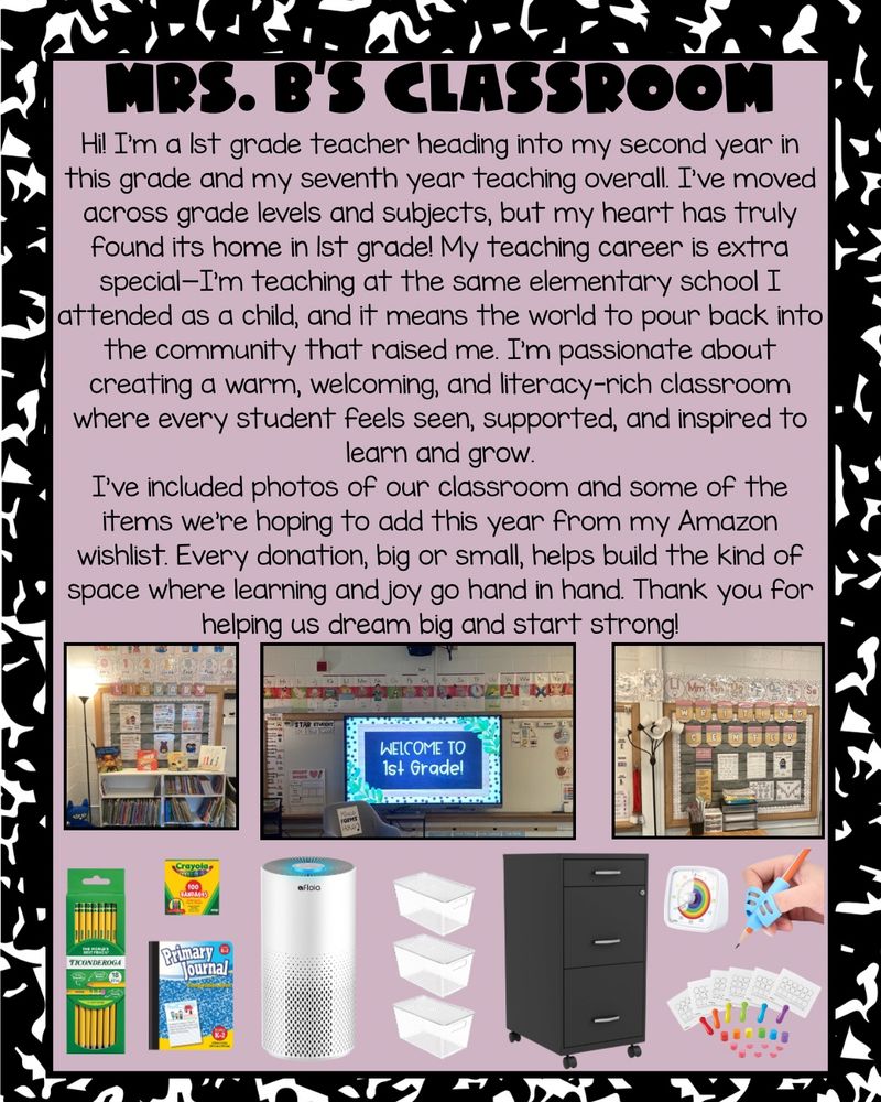 The image reads, “Mrs. B’s Classroom Hi! I'm a 1st grade teacher heading into my second year in this grade and my seventh year teaching overall. I've moved across grade levels and subjects, but my heart has truly found its home in 1st grade! My teaching career is extra special—I'm teaching at the same elementary school I attended as a child, and it means the world to pour back into the community that raised me. I'm passionate about creating a warm, welcoming, and literacy-rich classroom where every student feels seen, supported, and inspired to learn and grow.
I've included photos of our classroom and some of the items we're hoping to add this year from my Amazon wishlist. Every donation, big or small, helps build the kind of space where learning and joy go hand in hand. Thank you for helping us dream big and start strong!”

Includes images of pencils, Crayola bandaids, primary journal notebooks, air purifier, clear plastic containers, black locking file cabinet, rainbow visual timer, pencil grips, and white boards with sound boxes.