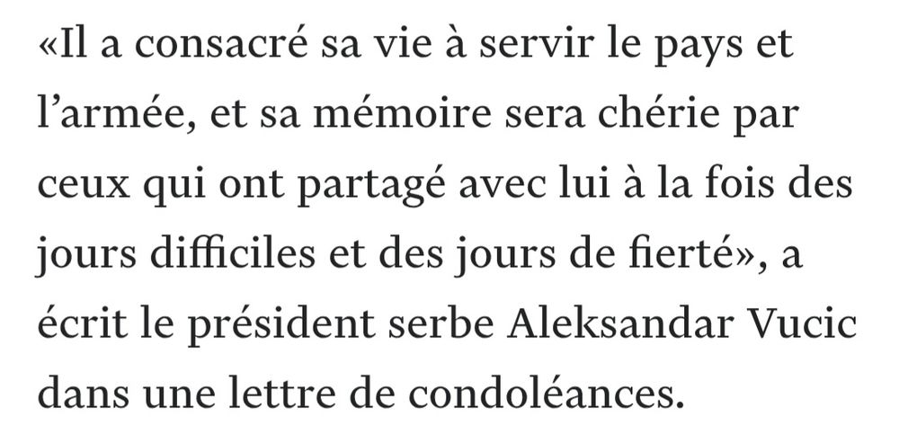 «Il a consacré sa vie à servir le pays et l’armée, et sa mémoire sera chérie par ceux qui ont partagé avec lui à la fois des jours difficiles et des jours de fierté», a écrit le président serbe Aleksandar Vucic dans une lettre de condoléances.