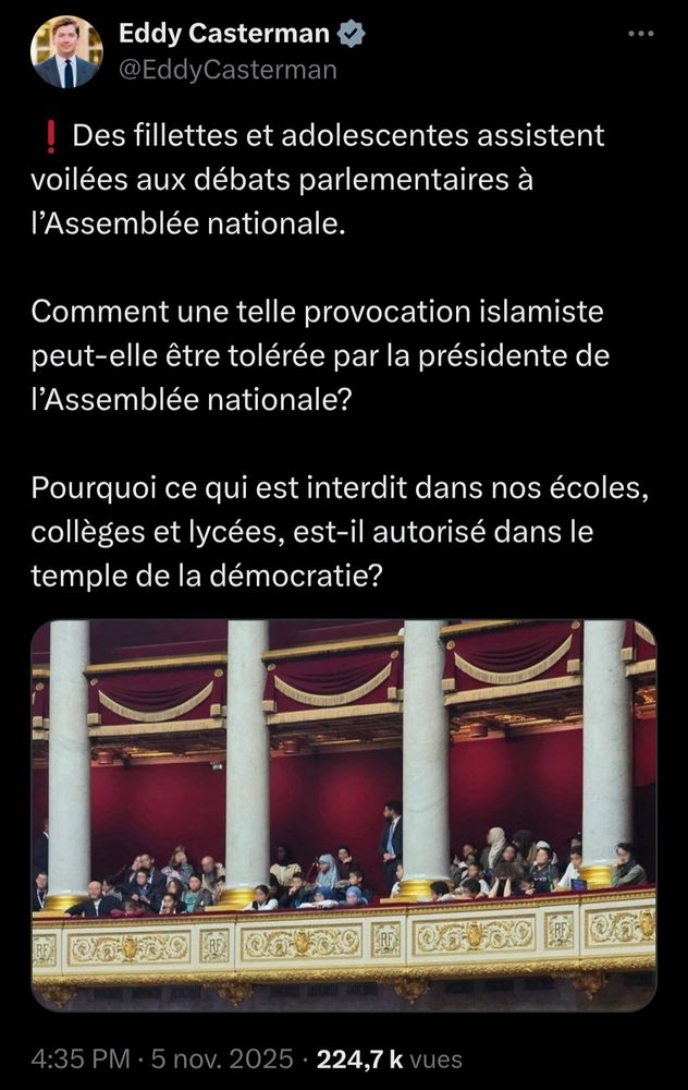 Eddy Casterman
@EddyCasterman

❗️Des fillettes et adolescentes assistent voilées aux débats parlementaires à l’Assemblée nationale.

Comment une telle provocation islamiste peut-elle être tolérée par la présidente de l’Assemblée nationale?

Pourquoi ce qui est interdit dans nos écoles, collèges et lycées, est-il autorisé dans le temple de la démocratie?