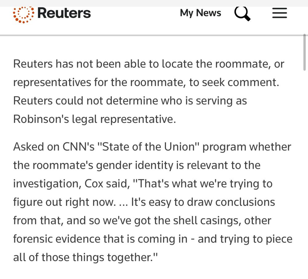 reuters report:

Reuters has not been able to locate the roommate, or representatives for the roommate, to seek comment. Reuters could not determine who is serving as Robinson's legal representative.
Asked on CNN's "State of the Union" program whether the roommate's gender identity is relevant to the investigation, Cox said, "That's what we're trying to figure out right now. ... It's easy to draw conclusions from that, and so we've got the shell casings, other forensic evidence that is coming in - and trying to piece all of those things together."
