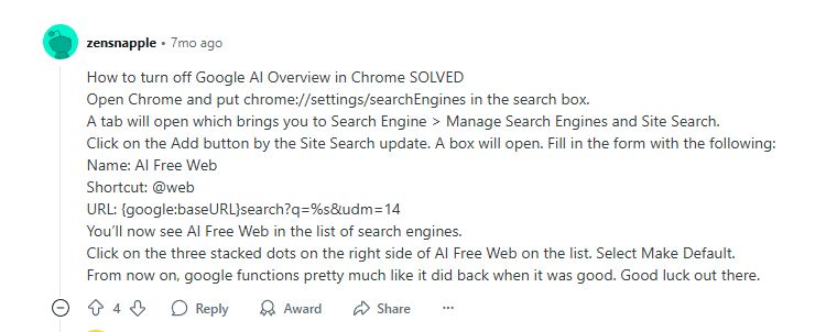 A comment on a reddit thread called "Is there a real way to shut off the Google AI overview for searches, or am i switching browsers and search engines?" left by zensnapple


How to turn off Google AI Overview in Chrome SOLVED
Open Chrome and put chrome://settings/searchEngines in the search box.
A tab will open which brings you to Search Engine > Manage Search Engines and Site Search.
Click on the Add button by the Site Search update. A box will open. Fill in the form with the following:
Name: AI Free Web
Shortcut: @web
URL: {google:baseURL}search?q=%s&udm=14
You’ll now see AI Free Web in the list of search engines.
Click on the three stacked dots on the right side of AI Free Web on the list. Select Make Default.
From now on, google functions pretty much like it did back when it was good. Good luck out there.
