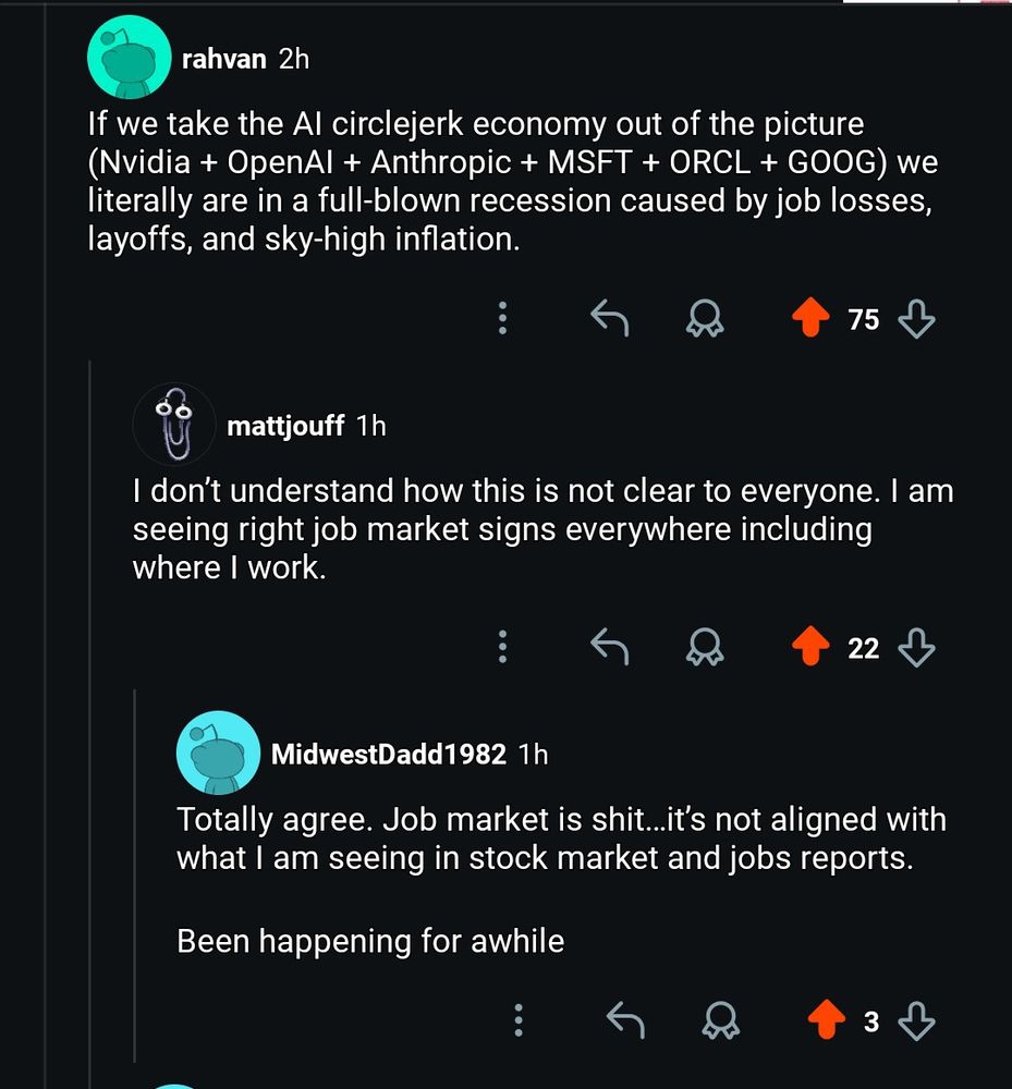 Screenshot from Reddit: 3 comments.

1. If we take the AI circlejerk economy out of the picture (Nvidia + OpenAI + Anthropic + MSFT + ORCL + GOOG) we literally are in a full-blown recession caused by job losses, layoffs, and sky-high inflation.

2. I don’t understand how this is not clear to everyone. I am seeing right job market signs everywhere including where I work.

3. Totally agree. Job market is shit…it’s not aligned with what I am seeing in stock market and jobs reports. 

Been happening for awhile