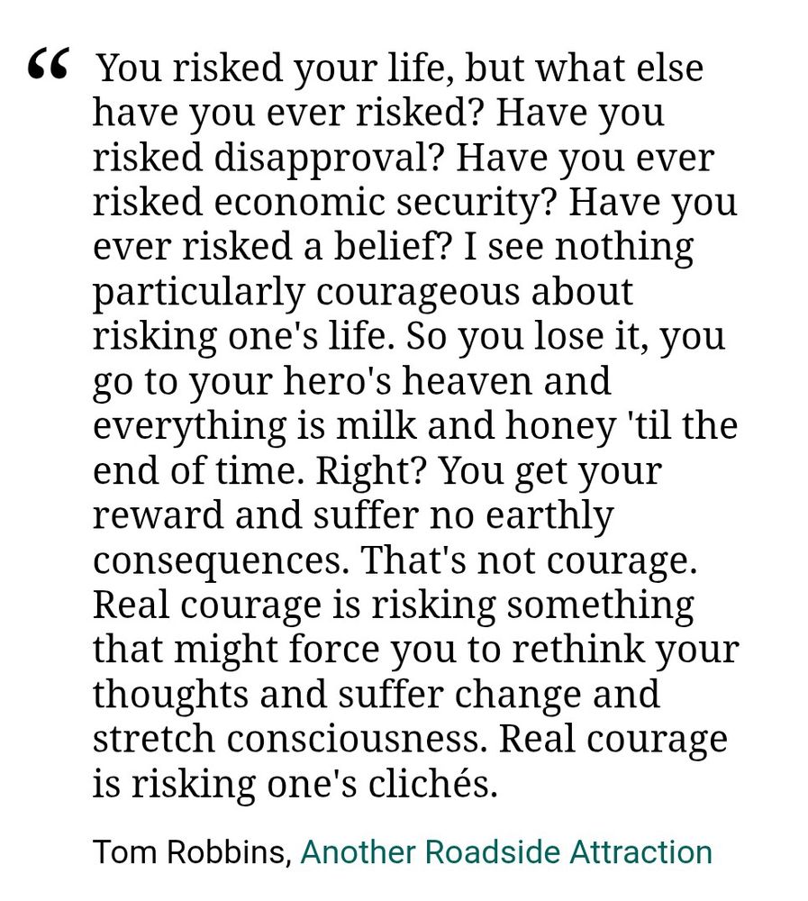 "You risked your life, but what else have you ever risked? Have you risked disapproval? Have you ever risked economic security? Have you ever risked a belief? I see nothing particularly courageous about risking one's life. So you lose it, you go to your hero's heaven and everything is milk and honey 'til the end of time. Right? You get your reward and suffer no earthly consequences. That's not courage. Real courage is risking something that might force you to rethink your thoughts and suffer change and stretch consciousness. Real courage is risking one's clichés."
Tom Robbins, Another Roadside Attraction