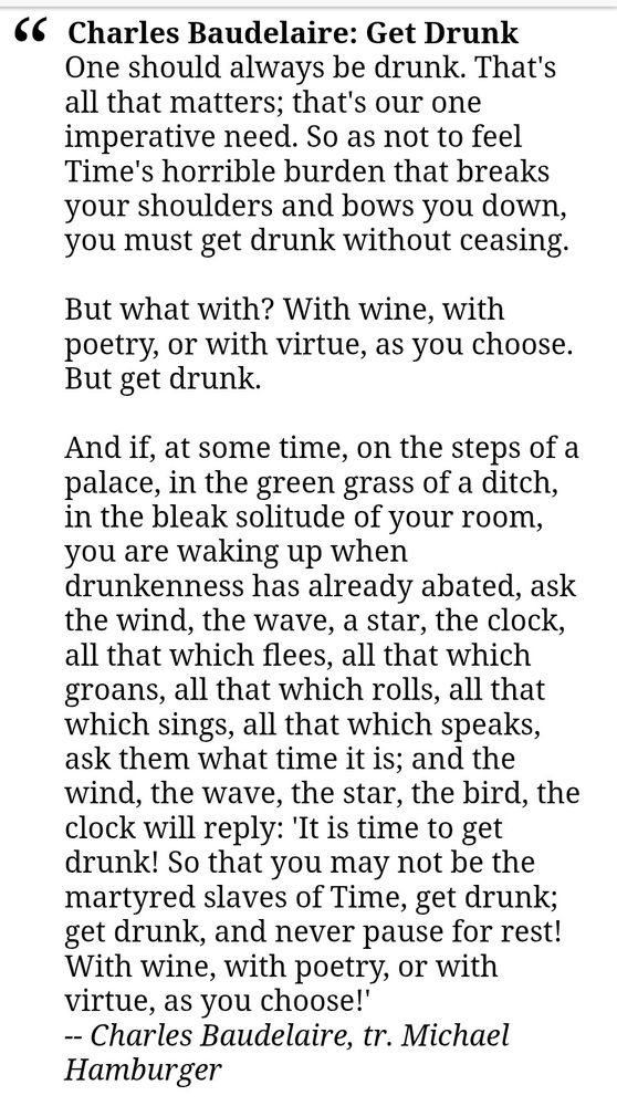 Charles Baudelaire: Get Drunk
One should always be drunk. That's all that matters; that's our one imperative need. So as not to feel Time's horrible burden that breaks your shoulders and bows you down, you must get drunk without ceasing.

But what with? With wine, with poetry, or with virtue, as you choose. But get drunk.

And if, at some time, on the steps of a palace, in the green grass of a ditch, in the bleak solitude of your room, you are waking up when drunkenness has already abated, ask the wind, the wave, a star, the clock, all that which flees, all that which groans, all that which rolls, all that which sings, all that which speaks, ask them what time it is; and the wind, the wave, the star, the bird, the clock will reply: 'It is time to get drunk! So that you may not be the martyred slaves of Time, get drunk; get drunk, and never pause for rest! With wine, with poetry, or with virtue, as you choose!'
-- Charles Baudelaire, tr. Michael Hamburger