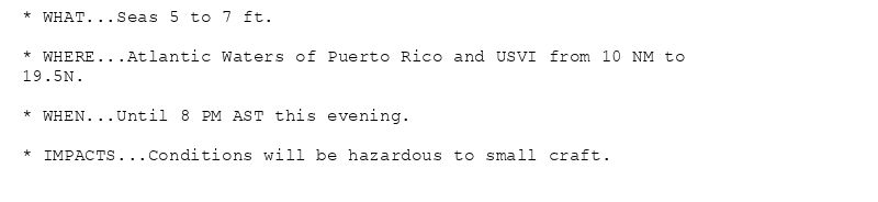 * WHAT...Seas 5 to 7 ft.

* WHERE...Atlantic Waters of Puerto Rico and USVI from 10 NM to
19.5N.

* WHEN...Until 8 PM AST this evening.

* IMPACTS...Conditions will be hazardous to small craft.