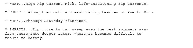* WHAT...High Rip Current Risk, life-threatening rip currents.

* WHERE...Along the north and east-facing beaches of Puerto Rico.

* WHEN...Through Saturday Afternoon.

* IMPACTS...Rip currents can sweep even the best swimmers away
from shore into deeper water, where it becomes difficult to
return to safety.