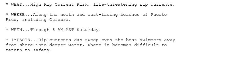 * WHAT...High Rip Current Risk, life-threatening rip currents.

* WHERE...Along the north and east-facing beaches of Puerto
Rico, including Culebra.

* WHEN...Through 6 AM AST Saturday.

* IMPACTS...Rip currents can sweep even the best swimmers away
from shore into deeper water, where it becomes difficult to
return to safety.
