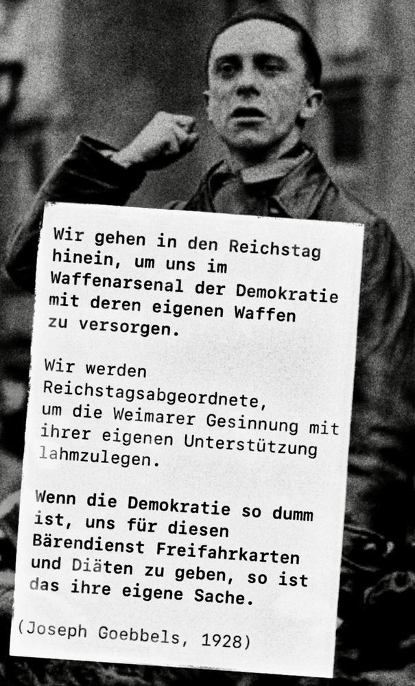 Nous entrons au Reichstag afin de nous pourvoir en armes prises dans l’arsenal même de la démocratie. Nous nous ferons députés du Reichstag afin que l’idéologie de Weimar contribue elle-même à sa propre destruction. Si la démocratie est assez stupide pour nous récompenser de ce mauvais coup par la gratuité des transports et un salaire parlementaire, cela la regarde. Nous sommes prêts à utiliser tous les moyens légaux pour renverser l’actuel état de choses. Mussolini entra lui aussi au Parlement. Que l’on ne s’imagine pas que le parlementarisme sera notre chemin de Damas ! Nous venons en ennemis ! Comme le loup s’attaque à un troupeau de moutons, voilà comme nous venons !