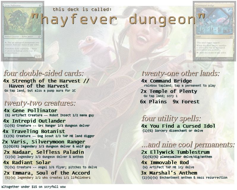 a Magic: The Gathering deck list arranged to be pleasant to look at. (at least imho lol)

text is as follows:
this deck is called: "hayfever dungeon"

four double-sided cards:
4x Strength of the Harvest // Haven of the Harvest
GW tap land, but also a pump aura for 2C

twenty-two creatures:
4x Gene Pollinator
{G} Artifact Creature -- Robot Insect 1/2 mana guy
4x Intrepid Outlander
{1}{G} Creature - Orc Ranger 2/3 dungeon delver
4x Traveling Botanist
{1}{g} Creature - Dog Scout 2/3 TAP ME land digger
2x Varis, Silverymoon Ranger
{1}{G}{G} legendary 3/3 dungeon delver & wolf guy
2x Nadaar, Selfless Paladin
{2}{W} legendary 3/3 dungeon delver & anthem
4x Radiant Solar
{5}{W} Creature - Angel 3/6 flyer; pitches to delve
2x Emmara, Soul of the Accord
{G}{W} legendary 2/2 who creates 1/1 lifelinkers

twenty-one other lands:
4x Command Bridge
rainbow tapland; tap a permanent to play
2x Temple of Plenty
GW tap land; scry 1
6x Plains; 9x Forest

four utility spells:
4x You Find a Cursed Idol
{1}{G} Sorcery disenchant or delve

...and nine cool permanents:
2x Ellywick Tumblestrum
{2}{G}{G} planeswalker delve/dig/anthem
4x Immoval Rod
{W} artifact TAP ME icy delve
3x Marshal's Anthem
{2}{W}{W} Enchantment anthem & mass resurrection

sorry if none of that makes any sense, it's magic card nonsense <3