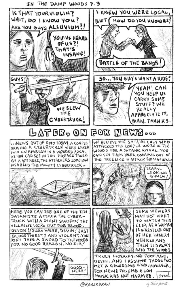 The douche bag’s girlfriend recognizes the violinist and realizes they are a band called Alluvium. The two women do a little happy dance with their hands clasped. Poe waves the sword in triumph. Furry offers the rescued pair a ride, which they accept. Later, on Fox News, the unseen newscasters show footage of the incident, captured by some bystander, and edit it deceptively to make it look like a large group from a satanic cult attacked the couple in the cybertruck. They assure their viewers that Elon Musk was not hurt. 