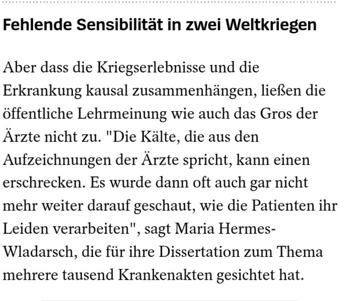 "Fehlende Sensibilität in zwei Weltkriegen

Aber dass die Kriegserlebnissen und die Erkrankung kausal zusammenhängen, ließen die öffentlicheehrmeinung wie auch das Gros der Ärzte nicht zu. "Die Kälte, die aus den Aufzeichnungen der Ärzte spricht, kann einen erschrecken. Es wurde dann oft auch gar nicht mehr weiter darauf geschaut, wie die Patienten ihr Leiden verarbeiten", sagt Maria Hermes-Wladarsch, die für ihre Dissertation zum Thema mehrere tausend Krankenakten gesichtet hat."

Quelle: oben zitierter Spiegel Artikel