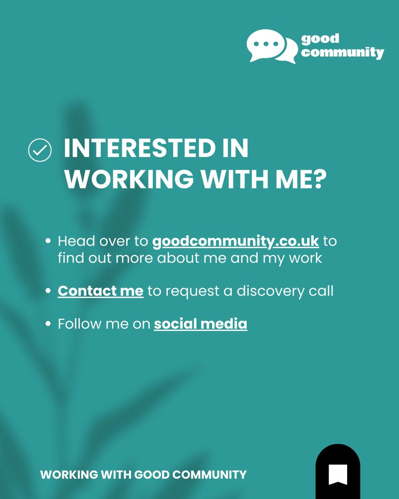 A teal green background with the Good Community logo and text. Text reads:

INTERESTED IN WORKING WITH ME?  

 Head over to goodcommunity.co.uk to find out more about me and my work, contact me to request a discovery call, Follow me on social media

Logo has 'good community' in white text and two speech bubbles overlapped, with one showing the ... ellipsis. 