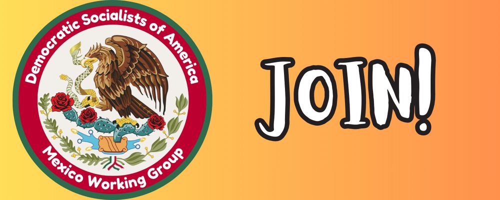 The coat of arms of Mexico – a Mexican golden eagle on a prickly pear cactus eating a rattlesnake – is the center of the icon for DSA IC's Mexico Working Group. There is a red circular boundary around the coat of arms that has a top text "Democratic Socialists of America" and bottom text "Mexico Working Group." This logo is on the left side of the image.

Immediately next to the WG logo is the word "Join!" in large text.