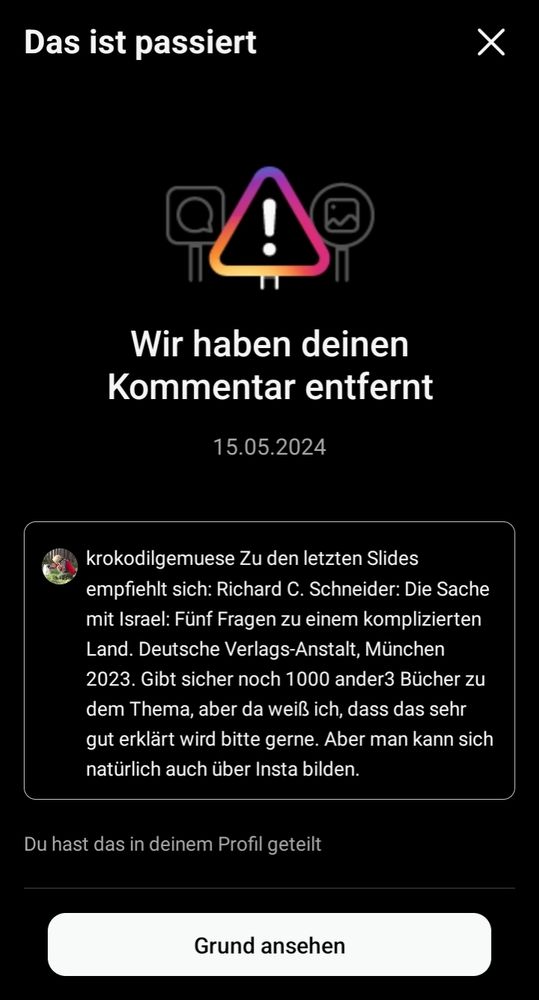 Screenshot von Instagram. Da steht: "Wir haben deinen Kommentar entfernt"
Mein Kommentar lautete:
"Zu den letzten Slides empfiehlt sich:
Richard C. Schneider: Die Sache mit Israel: Fünf Fragen zu einem komplizierten Land. Deutsche Verlags-Anstalt, München 2023. Gibt sicher noch 1000 ander3 Bücher zu dem Thema, aber da weiß ich, dass das sehr gut erklärt wird bitte gerne. Aber man kann sich natürlich auch über Insta bilden."