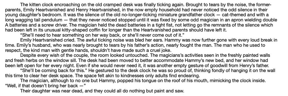 Long:
"The kitten clock encroaching on the old cramped desk was finally ticking again. Brought to tears by the noise, the former-parents, Emily Heartvanished and Henry Heartvanished, in the now empty household had never noticed the odd silence in their young daughter’s bedroom. It was the silence of the old no-longer-ticking miniature grandfather clock — cat-themed and with a long wagging tail pendulum — that they never noticed stopped until it was fixed by some odd magician in an apron wielding double A batteries and a screw driver. The magician held the dead batteries in a tight fist, not letting go the remnants of the silence which had been left in its unusual kitty-shaped coffin for longer than the Heartvanished parents should have left it.
	“She’ll need to hear something on her way back, or she’ll never come out of it.”
	Emily Heartvanished cried. The awful ticking noise was bled her ears. Hammy was now further gone with every loud break in time. Emily’s husband, who was nearly brought to tears by his father’s action, nearly fought the man. The man who he used to respect, the kind man with gentle hands, shouldn’t have made such a cruel joke.
	Despite every wish of the couple, the room looked untouched. The magicians’s activities seen in the freshly painted walls and fresh herbs on the window sill. The desk had been moved to better accommodate Hammy’s new bed, and her window had been left open for her every night. Even if she would never need it, it was another empty gesture of goodwill from Henry’s father.
	“She’ll be coming back for this.” He gestured to the desk clock he was so proud of, thinking fondly of hanging it on the wall this time to clear her desk space. The space felt akin to kindnesses only adults find endearing.
	The magician, although to no one but Hammy, popped his tongue on the roof of his mouth, mimicking the clock inside. “Well, if that doesn’t bring her back —”
	Their daughter was near dead, and they could all do nothing but paint and saw."