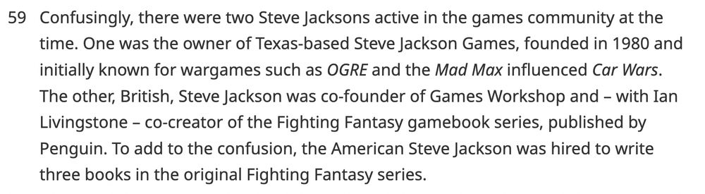 Confusingly, there were two Steve Jacksons active in the games community at the time. One was the owner of Texas-based Steve Jackson Games, founded in 1980 and initially known for wargames such as OGRE and the Mad Max influenced Car Wars. The other, British, Steve Jackson was co-founder of Games Workshop and – with Ian Livingstone – co-creator of the Fighting Fantasy gamebook series, published by Penguin. To add to the confusion, the American Steve Jackson was hired to write three books in the original Fighting Fantasy series.