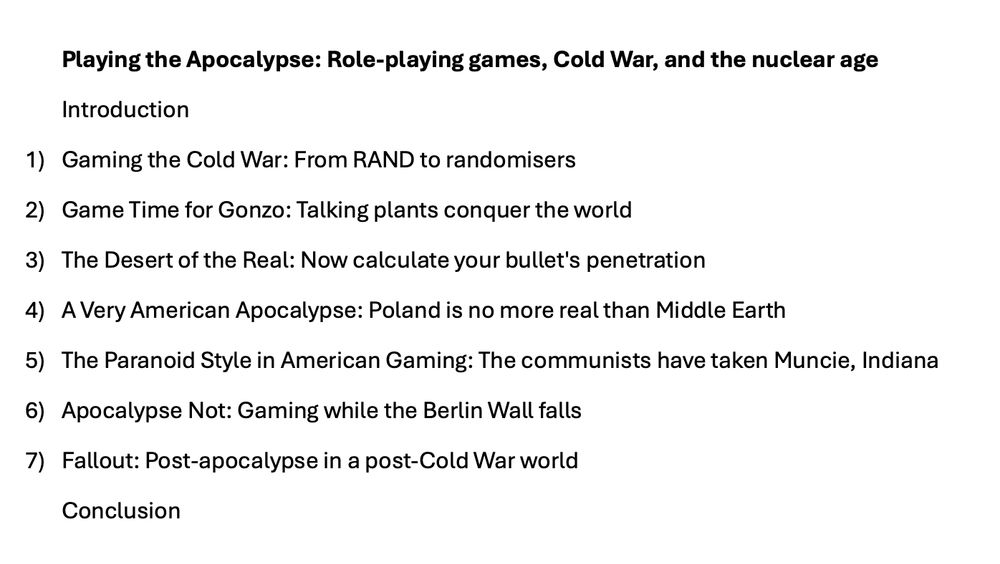 The chapter list for my book in progress about the history of post-apocalypse role-playing games. It reads: Playing the Apocalypse: Role-playing games, Cold War, and the nuclear age Introduction 1) Gaming the Cold War: From RAND to randomisers 2) Game Time for Gonzo: Talking plants conquer the world 3) The Desert of the Real: Now calculate your bullet's penetration 4) A Very American Apocalypse: Poland is no more real than Middle Earth 5) The Paranoid Style in American Gaming: The communists have taken Muncie, Indiana 6) Apocalypse Not: Gaming while the Berlin Wall falls 7) Fallout: Post-apocalypse in a post-Cold War world Conclusion