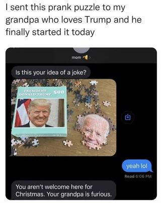 Picture of a jigsaw puzzle, the box shows felon Trump, and the partially assembled puzzle reveals the face of Joe Biden. Text reads: I sent this prank puzzle to my grandpa who loves Trump and he finally started it today. The contents of a text chat are shown, asking the question "Is this your idea of a joke?"
-yeah lol
"You aren't welcome here for Christmas. Your grandpa is furious."