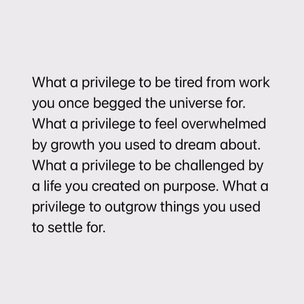 What a privilege to be tired from work you once begged the universe for. What a privilege to feel overwhelmed by growth you used to dream about. What a privilege to be challenged by a life you created on purpose. What a privilege to outgrow things you used to settle for.