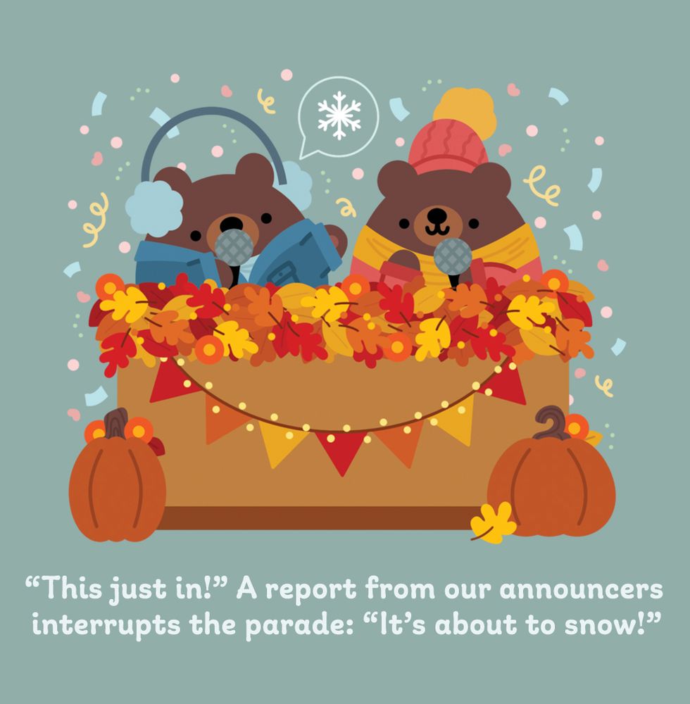 illustration of two cute brown bear announcers seated at an announcement table that is covered in leaves, garland, lights, flowers, and pumpkins. the bears are dressed in winter attire- long coats, hats, scarves, and earmuffs for one. they both hold microphones and the left bear announcer has a chat bubble that has a snowflake in it. there is confetti raining behind them. underneath the illustrations are the words: "This just in!" A report from our announcers interrupts the parade: "It's about to snow!"