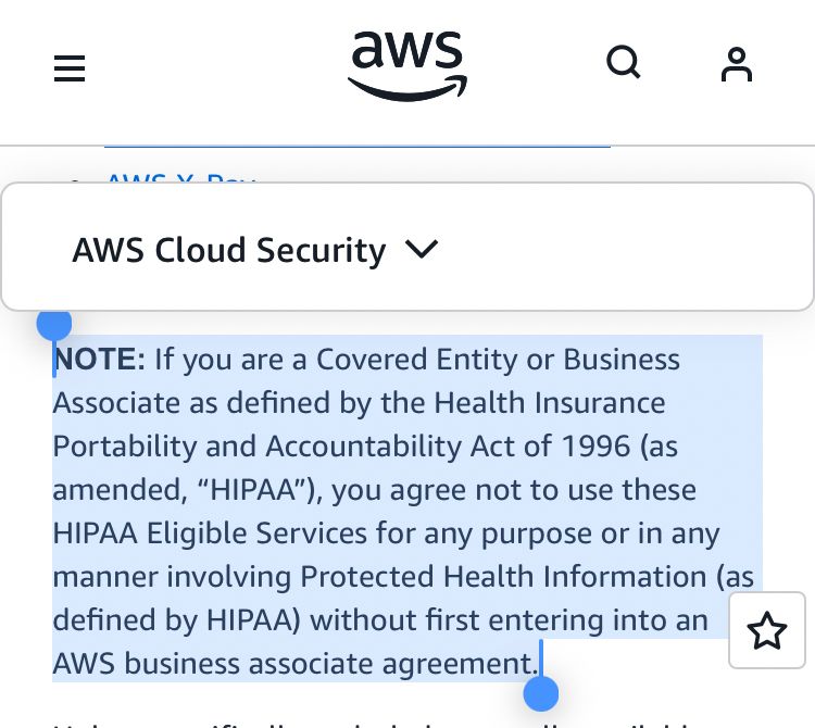 AWS Cloud Security 
NOTE: If you are a Covered Entity or Business
Associate as defined by the Health Insurance Portability and Accountability Act of 1996 (as amended, "HIPAA"), you agree not to use these
HIPAA Eligible Services for any purpose or in any manner involving Protected Health Information (as defined by HIPAA) without first entering into an
AWS business associate agreement.