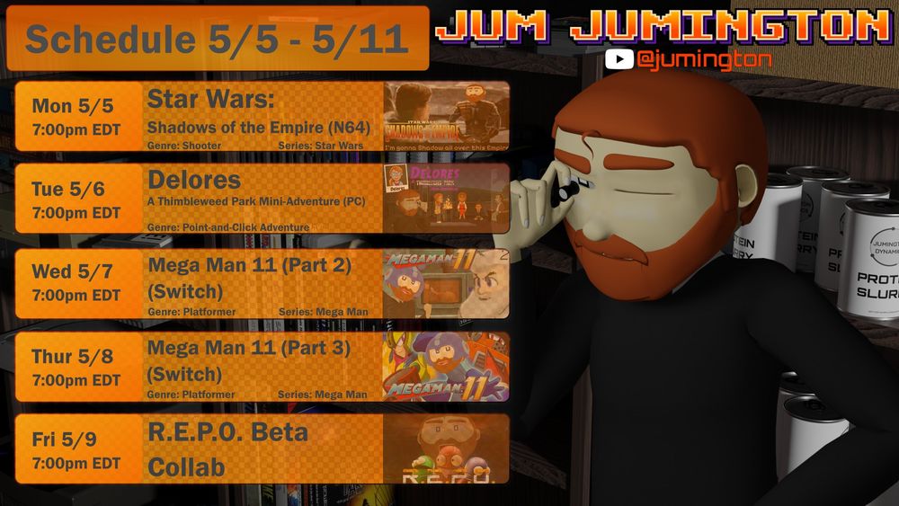 Stream Schedule 5/5-5/11
Mon 5/5 7pm ET Star Wars: Shadows of the Empire
Tue 5/6 7pm ET Delores
Wed 5/7 7pm ET Mega Man 11 Part 2
Thur 5/8 7pm ET Mega Man 11 Part 3
Fri 5/9  7pm ET R.E.P.O. with ?