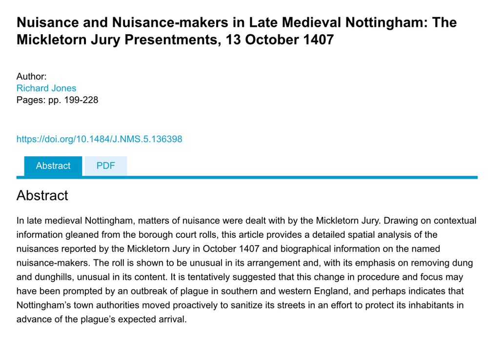 Nuisance and nuisance-makers in late medieval Nottingham: the Mickletorn jury presentments, 13 October 1407

In late mediaeval Nottingham, matters of nuisance were dealt with by the Mickletorn jury. Drawing on contextual information gleaned from the borough court roles, this article provides a detailed spatial analysis of the nuisances reported by the Mickletorn jury in October 1407 and biographical information on the named nuisance-makers. The role is shown to be unusual in its arrangement and, with its emphasis on removing dung and dunghills, unusual in its content. It is tentatively suggested that this change in procedure and focus may have been prompted by an outbreak of plague in southern and western England, and perhaps indicates that Nottingham town authorities moved proactively to sanitise its streets in an effort to protect its inhabitants in advance of the plague’s expected arrival.