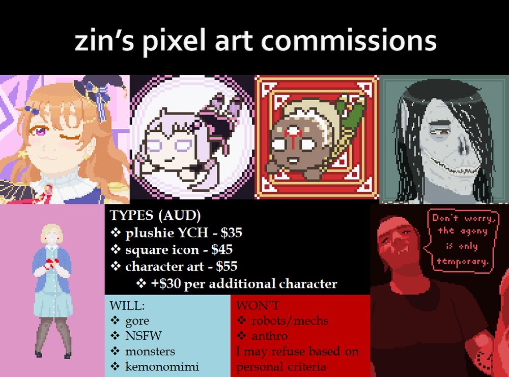 zin's pixel art commissions
types (AUD)
- plushie YCH - $35
- square icon - $45
- character art - $55
- - +$30 per additional character
will draw gore, nsfw, monsters, kemonomimi
don't draw robots/mechs or anthro, and may refuse based on personal criteria.

examples include: a lineless icon of kanata konoe, a lined nesoberi icon of yuzuki yukari, a lined nesoberi icon of a salubri oc, a lineless icon of a nosferatu, a fullbody picture of a malkavian, and a halfbody of a tzimisce done in red tones.