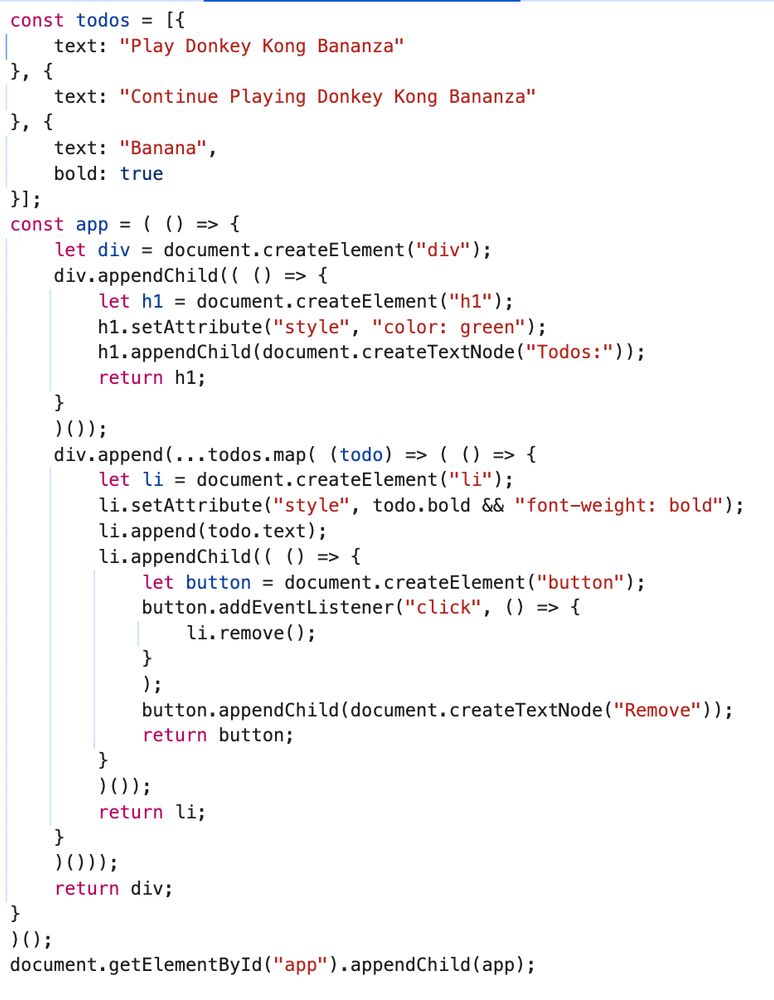 The transpiled javascript code, pretty printed by the chromium debugger.

const todos = [{
    text: "Play Donkey Kong Bananza"
}, {
    text: "Continue Playing Donkey Kong Bananza"
}, {
    text: "Banana",
    bold: true
}];
const app = ( () => {
    let div = document.createElement("div");
    div.appendChild(( () => {
        let h1 = document.createElement("h1");
        h1.setAttribute("style", "color: green");
        h1.appendChild(document.createTextNode("Todos:"));
        return h1;
    }
    )());
    div.append(...todos.map( (todo) => ( () => {
        let li = document.createElement("li");
        li.setAttribute("style", todo.bold && "font-weight: bold");
        li.append(todo.text);
        li.appendChild(( () => {
            let button = document.createElement("button");
            button.addEventListener("click", () => {
                li.remove();
            }
            );
            button.appendChild(document.createTextNode("Remove"));
            return button;
        }
        )());
        return li;
    }
    )()));
    return div;
}
)();
document.getElementById("app").appendChild(app);