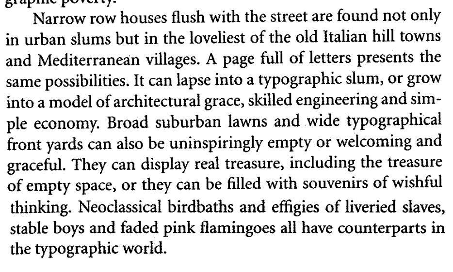 Narrow row houses flush with the street are found not only in urban slums but in the loveliest of the old Italian hill towns and Mediterranean villages. A page full of letters presents the same possibilities. It can lapse into a typographic slum, or grow into a model of architectural grace, skilled engineering and simple economy. Broad suburban lawns and wide typographical front yards can also be uninspiringly empty or welcoming and graceful. They can display real treasure, including the treasure of empty space, or they can be filled with souvenirs of wishful thinking. Neoclassical birdbaths and effigies of liveried slaves, stabled boys and faded pink flamingoes all have counterparts in the typographic world.