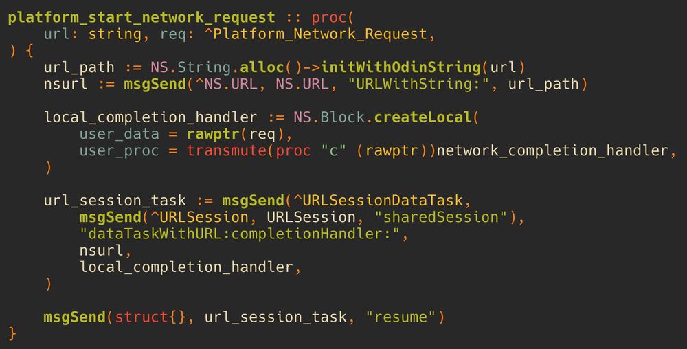 code that starts a network request using apple's URLSession API.

platform_start_network_request :: proc(
    url: string, req: ^Platform_Network_Request,
) {
    url_path := NS.String.alloc()->initWithOdinString(url)
    nsurl := msgSend(^NS.URL, NS.URL, "URLWithString:", url_path)

    local_completion_handler := NS.Block.createLocal(
        user_data = rawptr(req),
        user_proc = transmute(proc "c" (rawptr))network_completion_handler,
    )

    url_session_task := msgSend(^URLSessionDataTask,
        msgSend(^URLSession, URLSession, "sharedSession"), 
        "dataTaskWithURL:completionHandler:", 
        nsurl,
        local_completion_handler,
    )

    msgSend(struct{}, url_session_task, "resume")
}