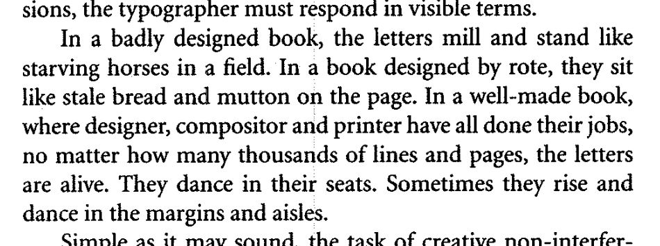 In a badly designed book, the letters mill and stand like starving horses in a field. In a book designed by rote, they sit like stale bread and mutton on the page. In a well-made book, where designer, compositor and printer have all done their jobs, no matter how many thousands of lines and pages, the letters are live. They dance in their seats. Sometimes they rise and dance in the margins and aisles.