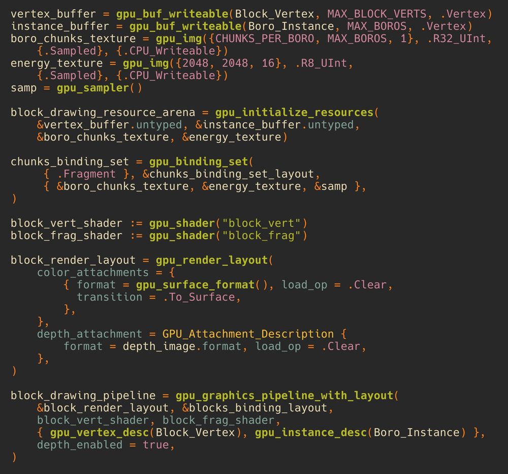 vertex_buffer = gpu_buf_writeable(Block_Vertex, MAX_BLOCK_VERTS, .Vertex)
instance_buffer = gpu_buf_writeable(Boro_Instance, MAX_BOROS, .Vertex)
boro_chunks_texture = gpu_img({CHUNKS_PER_BORO, MAX_BOROS, 1}, .R32_UInt, 
    {.Sampled}, {.CPU_Writeable})
energy_texture = gpu_img({2048, 2048, 16}, .R8_UInt, 
    {.Sampled}, {.CPU_Writeable})
samp = gpu_sampler()

block_drawing_resource_arena = gpu_initialize_resources(
    &vertex_buffer.untyped, &instance_buffer.untyped, 
    &boro_chunks_texture, &energy_texture)

chunks_binding_set = gpu_binding_set(
     { .Fragment }, &chunks_binding_set_layout, 
     { &boro_chunks_texture, &energy_texture, &samp },
)

block_vert_shader := gpu_shader("block_vert")
block_frag_shader := gpu_shader("block_frag")

block_render_layout = gpu_render_layout(
    color_attachments = { 
        { format = gpu_surface_format(), load_op = .Clear,
          transition = .To_Surface, 
        },
    },
    depth_attachment = GPU_Attachment_Description { 
        format = depth_image.format, load_op = .Clear,
    },
)

block_drawing_pipeline = gpu_graphics_pipeline_with_layout(
    &block_render_layout, &blocks_binding_layout,
    block_vert_shader, block_frag_shader,
    { gpu_vertex_desc(Block_Vertex), gpu_instance_desc(Boro_Instance) },
    depth_enabled = true,
)
