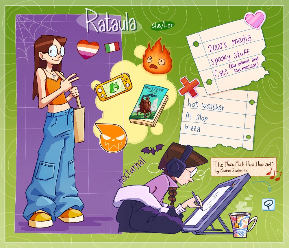 Digital illustration: meet the artist! 
Rataula (she/her), lesbian, Italian 
Likes: 2000's media, spooky stuff, Cats (the animal and the musical) 
Dislikes: hot weather, AI slop, pizza 
Some favorites: Animal Crossing, Howl's Moving Castle (book and movie), Soul Eater, The Much Much How How and I by Cosmo Sheldrake 