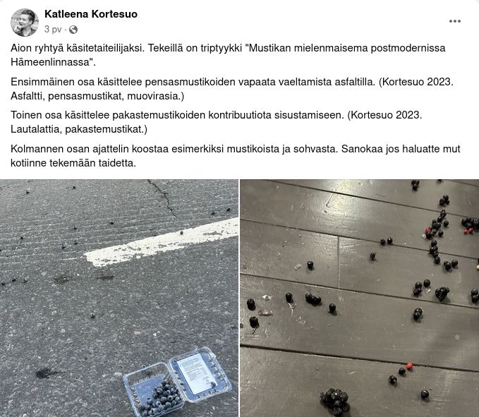 Katleena Kortesuo Facebookissa: "Aion ryhtyä käsitetaiteilijaksi. Tekeillä on triptyykki "Mustikan mielenmaisema postmodernissa Hämeenlinnassa".
Ensimmäinen osa käsittelee pensasmustikoiden vapaata vaeltamista asfaltilla. (Kortesuo 2023. Asfaltti, pensasmustikat, muovirasia.)
Toinen osa käsittelee pakastemustikoiden kontribuutiota sisustamiseen. (Kortesuo 2023. Lautalattia, pakastemustikat.)
Kolmannen osan ajattelin koostaa esimerkiksi mustikoista ja sohvasta. Sanokaa jos haluatte mut kotiinne tekemään taidetta."
