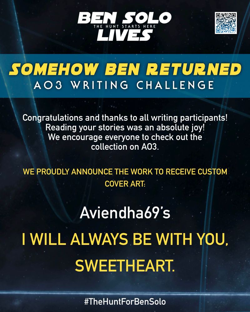 Digital flyer by the fan campaign supporting The Hunt for Ben Solo. 
Campaign Slogan - Ben Solo Lives: The Hunt Starts Here. 
Bold heading reads - SOMEHOW BEN RETURNED: AO3 WRITING CHALLENGE
Body text reads - Congratulations and thanks to all writing participants! Reading your stories was an absolute joy! We encourage everyone to check out the collection on A03.
New section reads - WE PROUDLY ANNOUNCE THE WORK TO RECEIVE CUSTOM COVER ART:
Aviendha69's I WILL ALWAYS BE WITH YOU, SWEETHEART.
#TheHuntForBenSolo