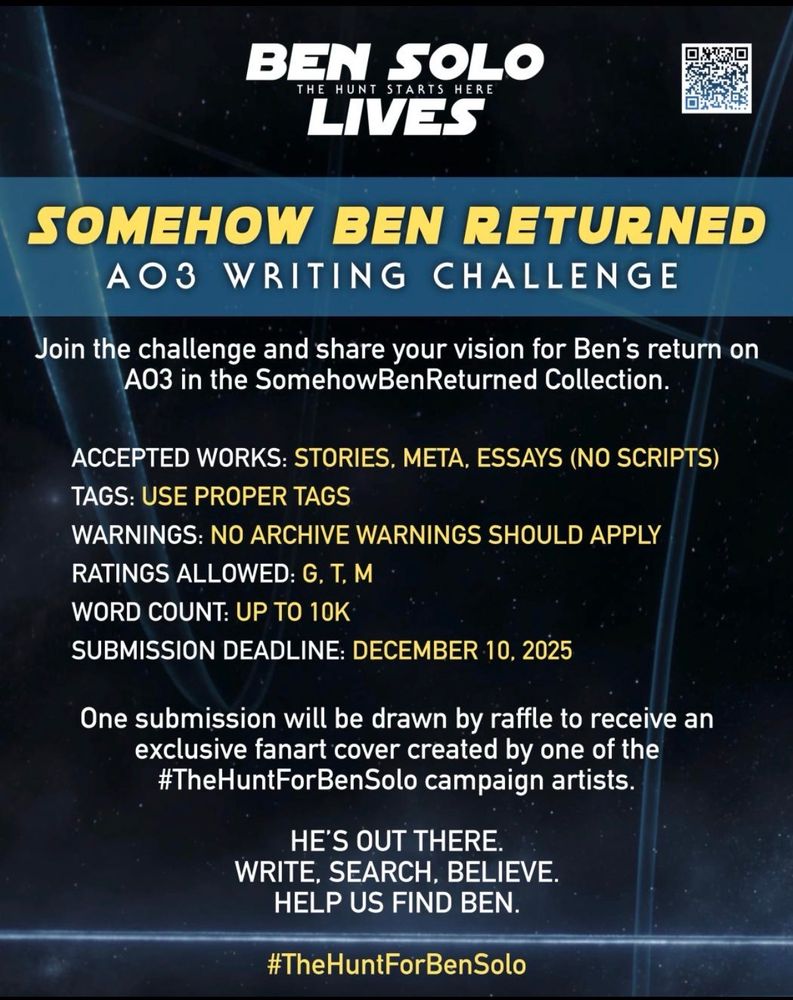 BEN SOLO LIVES - THE HUNT STARTS HERE FAN CAMPAIGN PRESENTS:
SOMEHOW BEN RETURNED - AO3 WRITING CHALLENGE.
Join the challenge and share your vision for Ben's return on A03 in the
SomehowBenReturned Collection.
ACCEPTED WORKS: STORIES, META, ESSAYS (NO SCRIPTS) TAGS: USE PROPER TAGS WARNINGS: NO ARCHIVE WARNINGS SHOULD APPLY, RATINGS ALLOWED: G, T, M WORD COUNT: UP TO 10K, SUBMISSION DEADLINE:
DECEMBER 10, 2025
One submission will be drawn by raffle to receive an exclusive fanart cover created by one of the #TheHuntForBenSolo campaign artists.
HE'S OUT THERE. WRITE, SEARCH, BELIEVE.
HELP US FIND BEN. #TheHuntForBenSolo