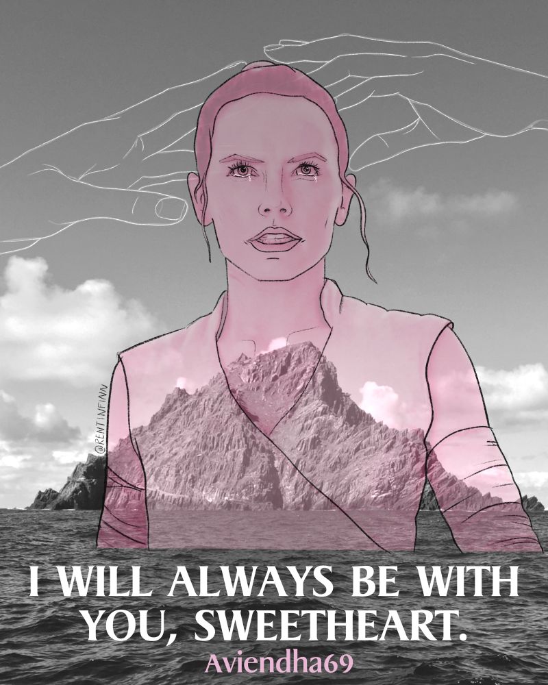 Cover art for Aviendha69’s I will always be with you, Sweetheart. A transparent pink sketch of
Rey from the bust up with her looking emotional yet determined. The artist’s personal photo of Ahch-To in black and white is set as the background. A simple white line sketch of Rey and Ben’s hands almost touching is at the top of the image. Story title and author’s name float over the water at the bottom. Artist is RenTinFinn.