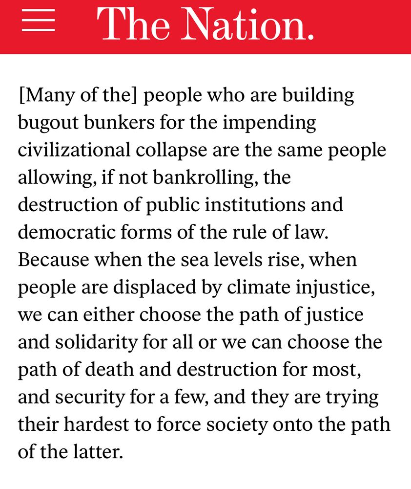 Screenshot from the Nation: “Many of the people who are building bugout bunkers for the impending civilizational collapse are the same people allowing, if not bankrolling, the destruction of public institutions and democratic forms of the rule of law. Because when the sea levels rise, when people are displaced by climate injustice, we can either choose the path of justice and solidarity for all or we can choose the path of death and destruction for most, and security for a few, and they are trying their hardest to force society onto the path of the latter”