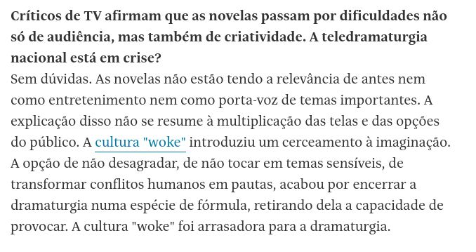 Críticos de TV afirmam que as novelas passam por dificuldades não só de audiência, mas também de criatividade. A teledramaturgia nacional está em crise?
Sem dúvidas. As novelas não estão tendo a relevância de antes nem como entretenimento nem como porta-voz de temas importantes. A explicação disso não se resume à multiplicação das telas e das opções do público. A cultura "woke" introduziu um cerceamento à imaginação. A opção de não desagradar, de não tocar em temas sensíveis, de transformar conflitos humanos em pautas, acabou por encerrar a dramaturgia numa espécie de fórmula, retirando dela a capacidade de provocar. A cultura "woke" foi arrasadora para a dramaturgia.